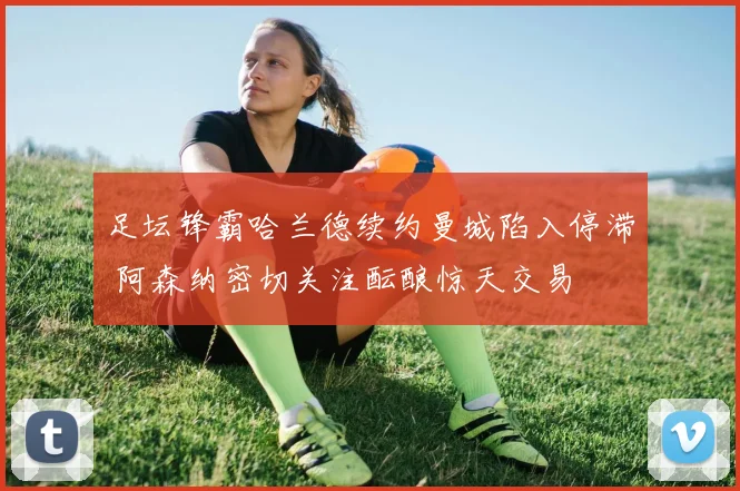 足坛锋霸哈兰德续约曼城陷入停滞 阿森纳密切关注酝酿惊天交易