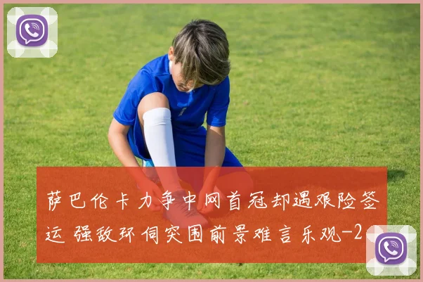 萨巴伦卡力争中网首冠却遇艰险签运 强敌环伺突围前景难言乐观