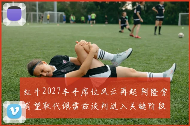 红牛2027车手席位风云再起 阿隆索有望取代佩雷兹谈判进入关键阶段